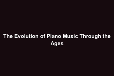 The Evolution of Piano Music Through the Ages